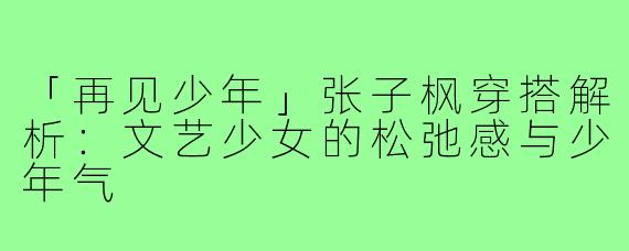 「再见少年」张子枫穿搭解析：文艺少女的松弛感与少年气
