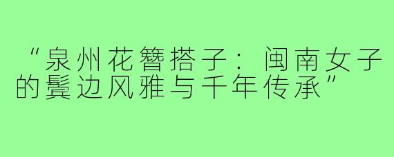 “泉州花簪搭子：闽南女子的鬓边风雅与千年传承”