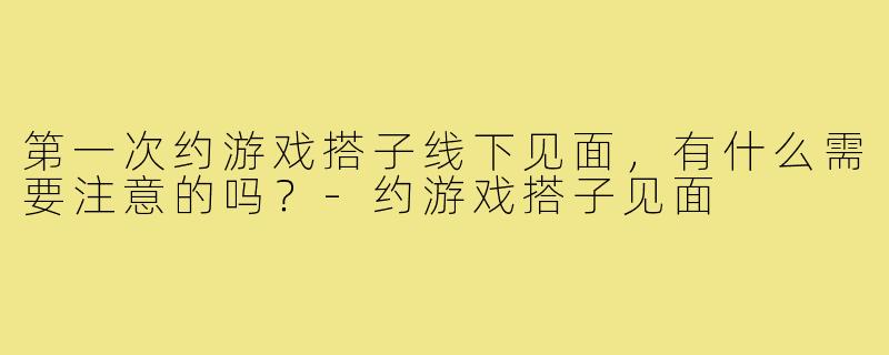 第一次约游戏搭子线下见面,有什么需要注意的吗?-约游戏搭子见面