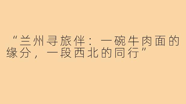 “兰州寻旅伴:一碗牛肉面的缘分,一段西北的同行”