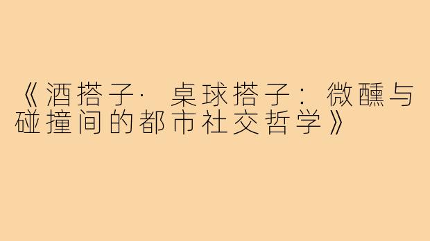 《酒搭子·桌球搭子：微醺与碰撞间的都市社交哲学》