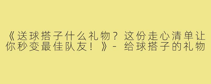 《送球搭子什么礼物?这份走心清单让你秒变最佳队友!》-给球搭子的礼物