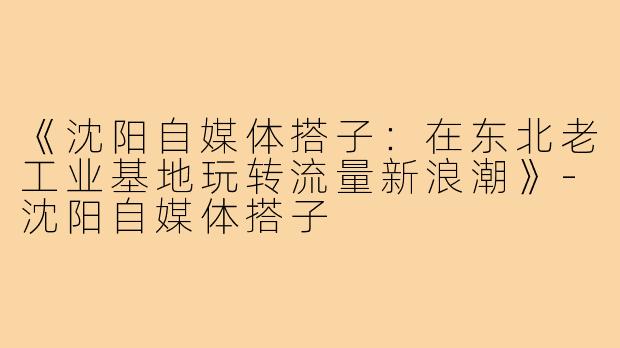 《沈阳自媒体搭子：在东北老工业基地玩转流量新浪潮》-沈阳自媒体搭子