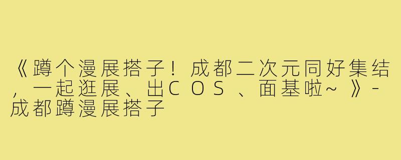 《蹲个漫展搭子！成都二次元同好集结，一起逛展、出COS、面基啦~》-成都蹲漫展搭子