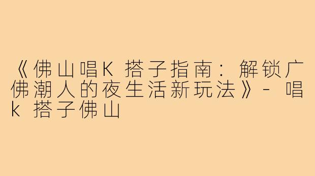 《佛山唱K搭子指南：解锁广佛潮人的夜生活新玩法》-唱k搭子佛山