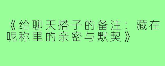 《给聊天搭子的备注:藏在昵称里的亲密与默契》