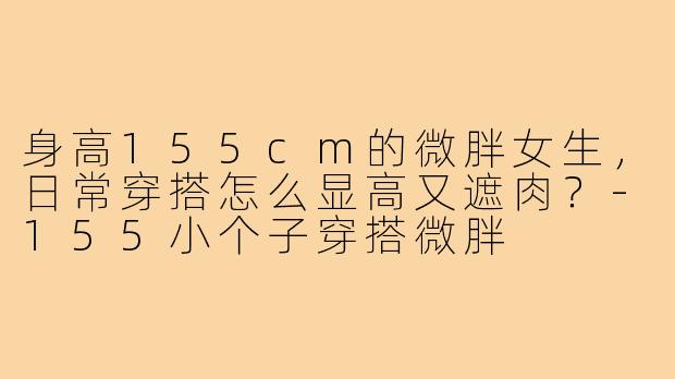 身高155cm的微胖女生,日常穿搭怎么显高又遮肉?-155小个子穿搭微胖