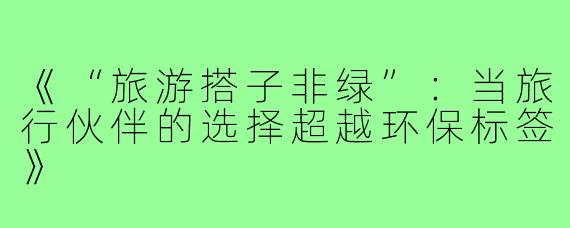 《“旅游搭子非绿”:当旅行伙伴的选择超越环保标签》