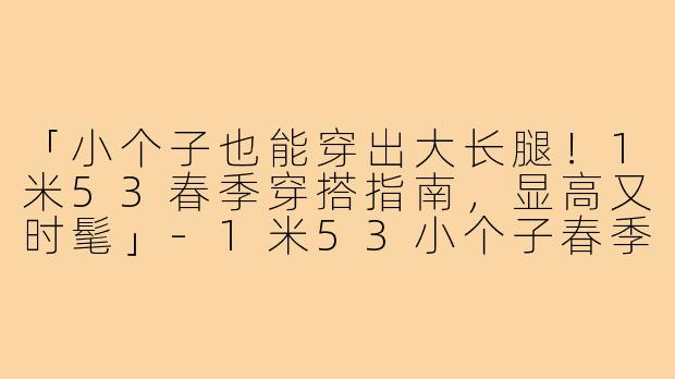 「小个子也能穿出大长腿！1米53春季穿搭指南，显高又时髦」-1米53小个子春季穿搭