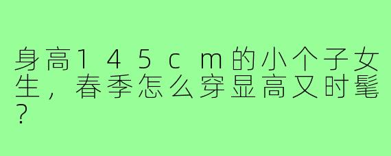身高145cm的小个子女生,春季怎么穿显高又时髦?