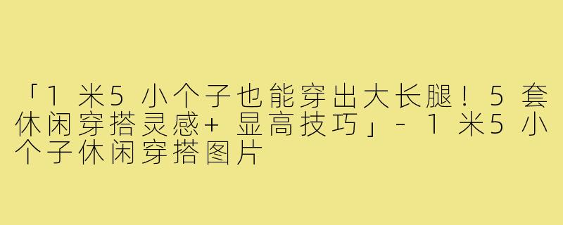 「1米5小个子也能穿出大长腿！5套休闲穿搭灵感+显高技巧」-1米5小个子休闲穿搭图片