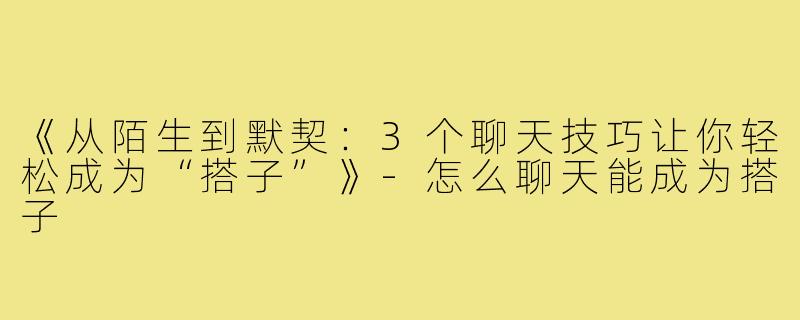 《从陌生到默契：3个聊天技巧让你轻松成为“搭子”》-怎么聊天能成为搭子