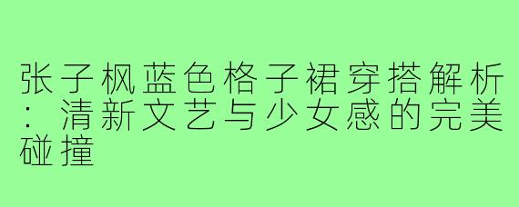 张子枫蓝色格子裙穿搭解析：清新文艺与少女感的完美碰撞