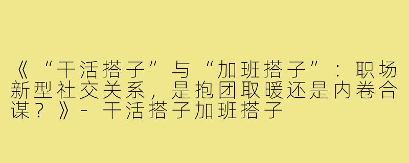 《“干活搭子”与“加班搭子”：职场新型社交关系，是抱团取暖还是内卷合谋？》-干活搭子加班搭子