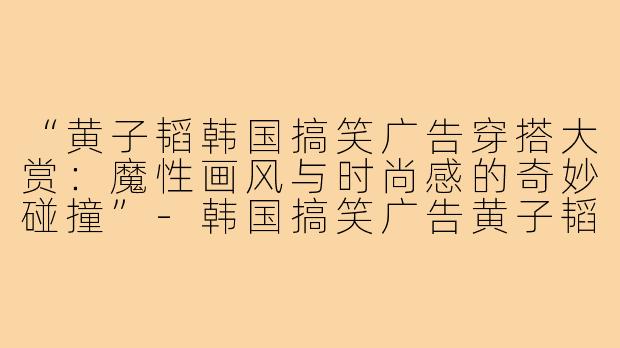 “黄子韬韩国搞笑广告穿搭大赏：魔性画风与时尚感的奇妙碰撞”-韩国搞笑广告黄子韬穿搭