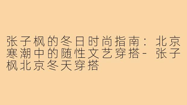 张子枫的冬日时尚指南：北京寒潮中的随性文艺穿搭-张子枫北京冬天穿搭