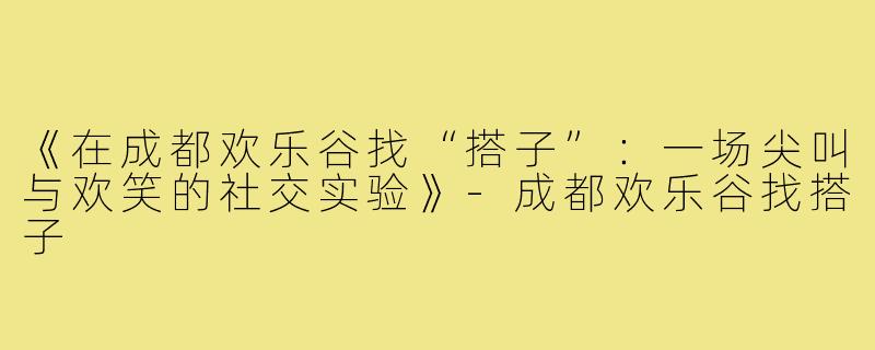 《在成都欢乐谷找“搭子”：一场尖叫与欢笑的社交实验》-成都欢乐谷找搭子