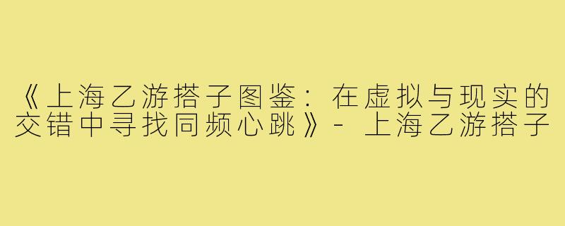 《上海乙游搭子图鉴：在虚拟与现实的交错中寻找同频心跳》-上海乙游搭子
