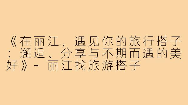 《在丽江，遇见你的旅行搭子：邂逅、分享与不期而遇的美好》-丽江找旅游搭子