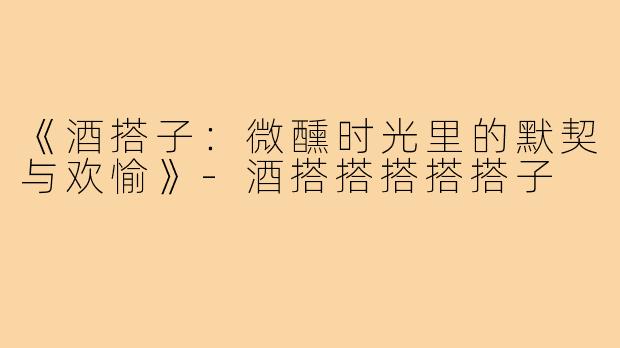《酒搭子：微醺时光里的默契与欢愉》-酒搭搭搭搭搭子