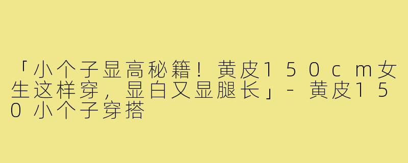 「小个子显高秘籍！黄皮150cm女生这样穿，显白又显腿长」-黄皮150小个子穿搭