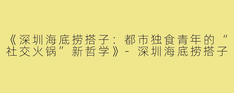 《深圳海底捞搭子：都市独食青年的“社交火锅”新哲学》-深圳海底捞搭子