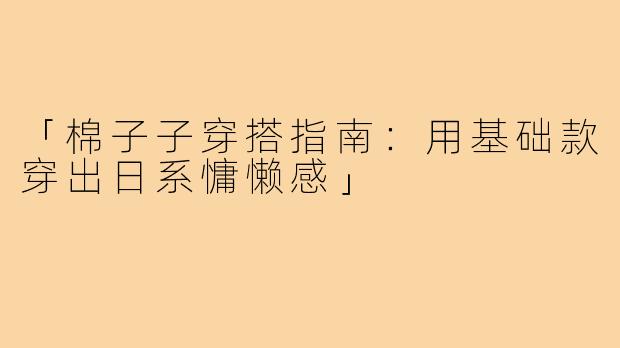 「棉子子穿搭指南：用基础款穿出日系慵懒感」