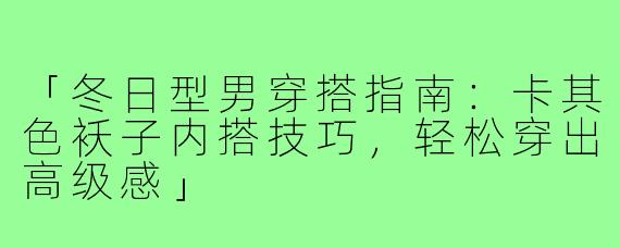 「冬日型男穿搭指南：卡其色袄子内搭技巧，轻松穿出高级感」