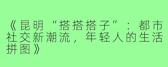 《昆明“搭搭搭子”：都市社交新潮流，年轻人的生活拼图》