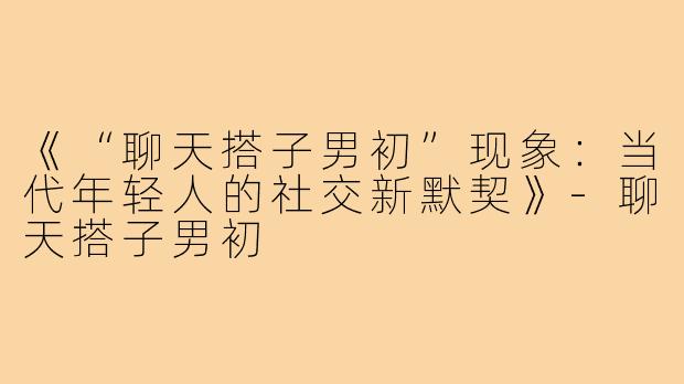 《“聊天搭子男初”现象:当代年轻人的社交新默契》-聊天搭子男初