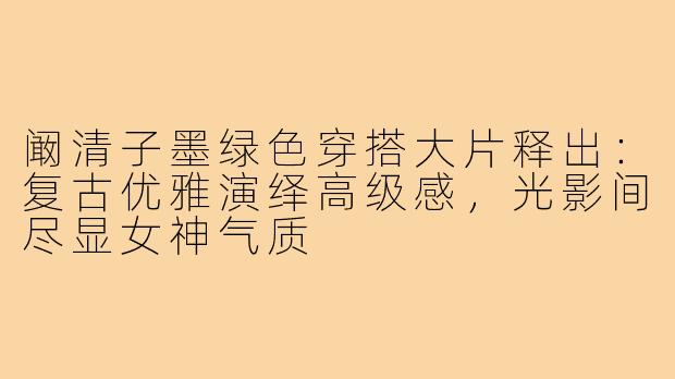 阚清子墨绿色穿搭大片释出:复古优雅演绎高级感,光影间尽显女神气质