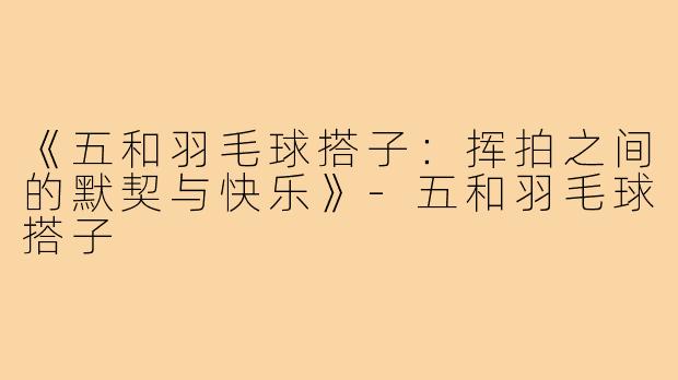 《五和羽毛球搭子：挥拍之间的默契与快乐》-五和羽毛球搭子