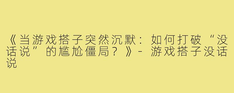 《当游戏搭子突然沉默：如何打破“没话说”的尴尬僵局？》-游戏搭子没话说
