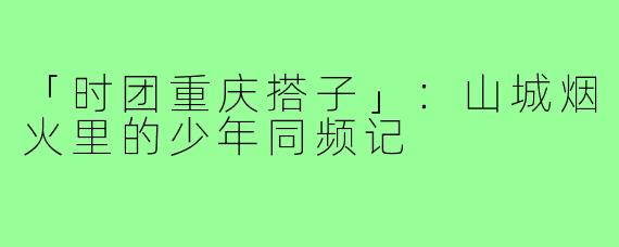 「时团重庆搭子」：山城烟火里的少年同频记