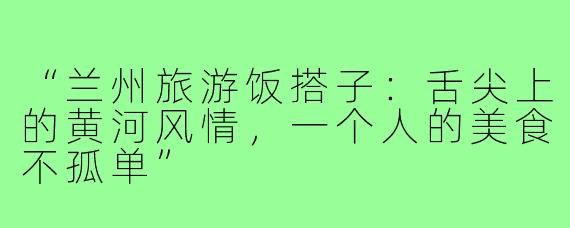“兰州旅游饭搭子：舌尖上的黄河风情，一个人的美食不孤单”