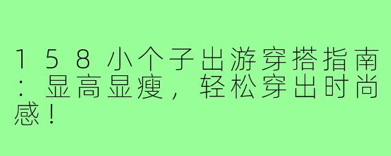 158小个子出游穿搭指南：显高显瘦，轻松穿出时尚感！