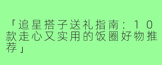 「追星搭子送礼指南：10款走心又实用的饭圈好物推荐」