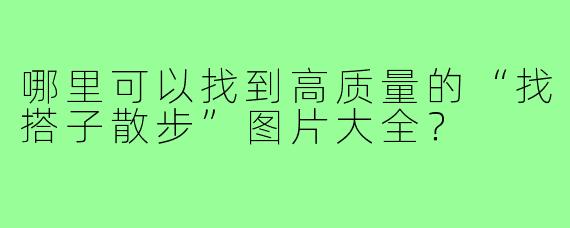 哪里可以找到高质量的“找搭子散步”图片大全?
