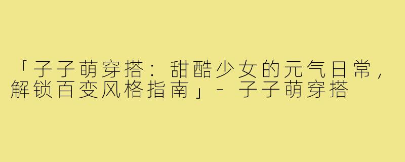「子子萌穿搭：甜酷少女的元气日常，解锁百变风格指南」-子子萌穿搭