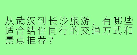 从武汉到长沙旅游，有哪些适合结伴同行的交通方式和景点推荐？