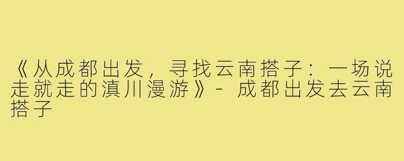 《从成都出发，寻找云南搭子：一场说走就走的滇川漫游》-成都出发去云南搭子