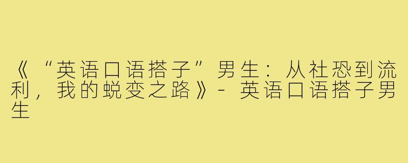 《“英语口语搭子”男生：从社恐到流利，我的蜕变之路》-英语口语搭子男生
