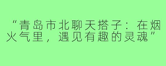 “青岛市北聊天搭子：在烟火气里，遇见有趣的灵魂”