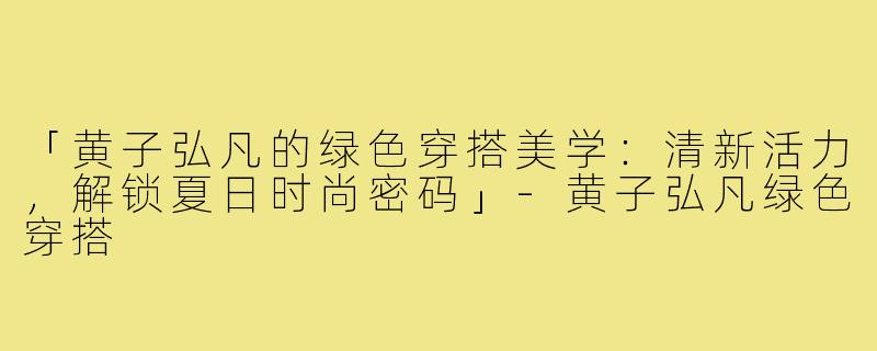 「黄子弘凡的绿色穿搭美学：清新活力，解锁夏日时尚密码」-黄子弘凡绿色穿搭
