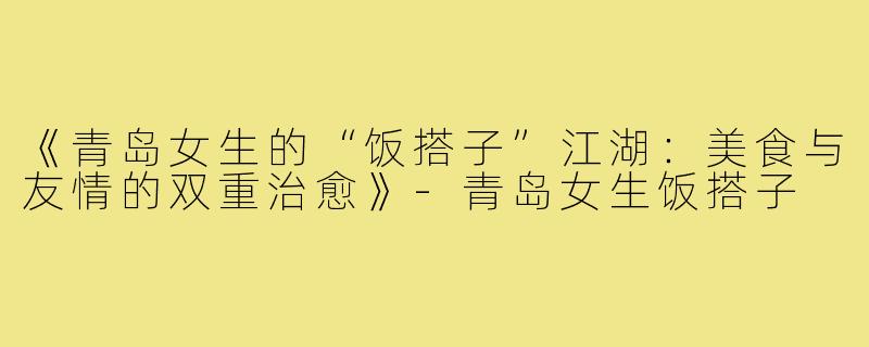 《青岛女生的“饭搭子”江湖:美食与友情的双重治愈》-青岛女生饭搭子