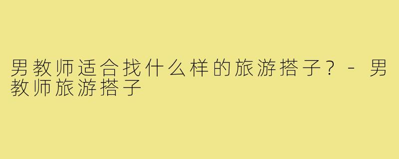 男教师适合找什么样的旅游搭子？-男教师旅游搭子