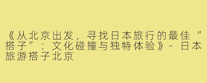 《从北京出发，寻找日本旅行的最佳“搭子”：文化碰撞与独特体验》-日本旅游搭子北京