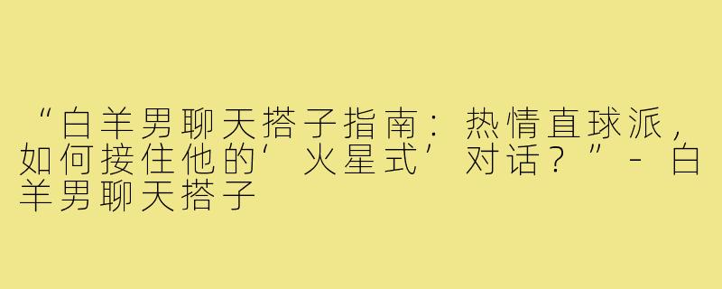 “白羊男聊天搭子指南：热情直球派，如何接住他的‘火星式’对话？”-白羊男聊天搭子