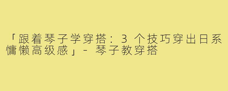 「跟着琴子学穿搭：3个技巧穿出日系慵懒高级感」-琴子教穿搭