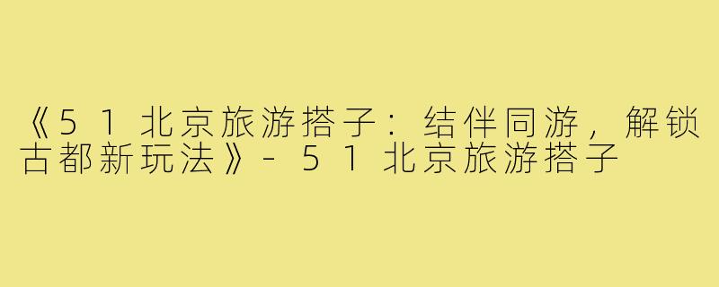 《51北京旅游搭子:结伴同游,解锁古都新玩法》-51北京旅游搭子